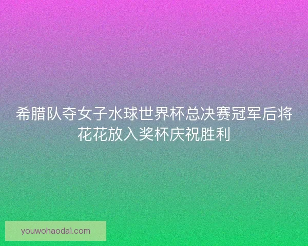 希腊队夺女子水球世界杯总决赛冠军后将花花放入奖杯庆祝胜利