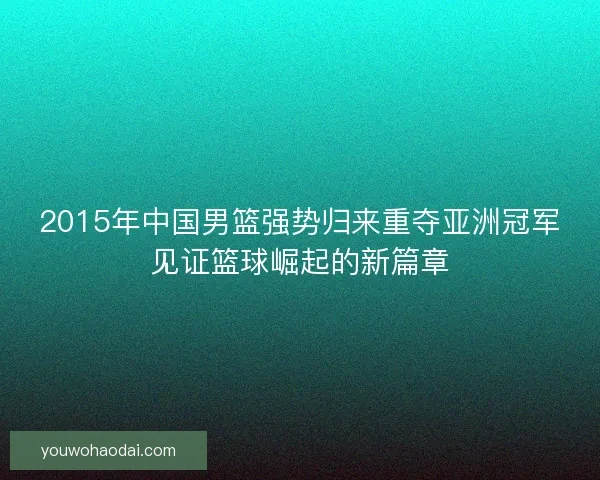 2015年中国男篮强势归来重夺亚洲冠军见证篮球崛起的新篇章