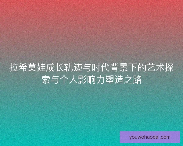 拉希莫娃成长轨迹与时代背景下的艺术探索与个人影响力塑造之路